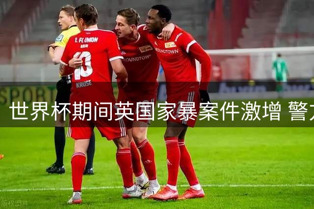 世界杯期间英国家暴案件激增 警方直指酒精政策失误酿恶果