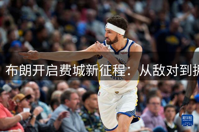 布朗开启费城新征程：从敌对到拥抱，篮球生涯新篇章