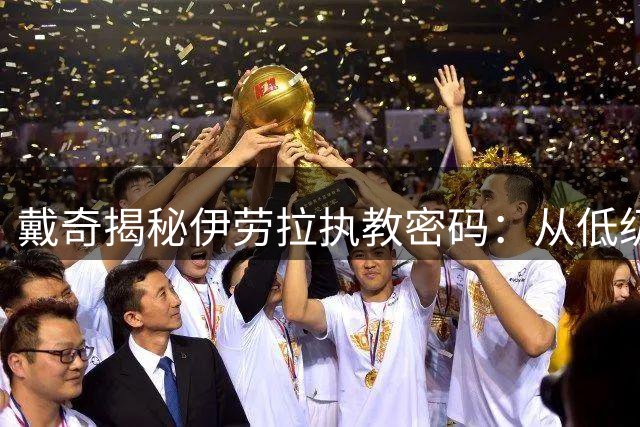 戴奇揭秘伊劳拉执教密码：从低级别战术到英超逆袭的智慧