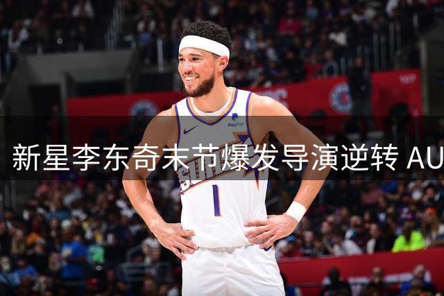新星李东奇末节爆发导演逆转 AUBL赛场再现"东契奇时刻