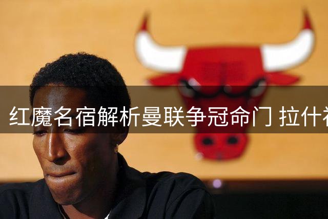红魔名宿解析曼联争冠命门 拉什福德与关键后腰成胜负手